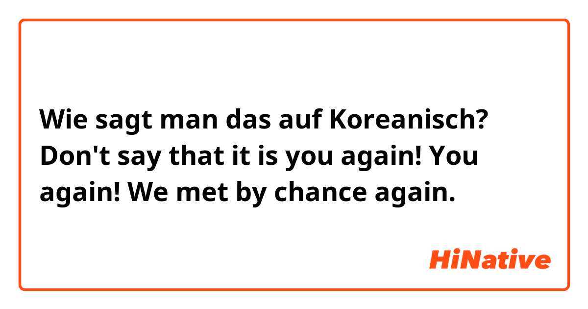 Wie sagt man das auf Koreanisch? Don't say that it is you again! You again! We met by chance again.