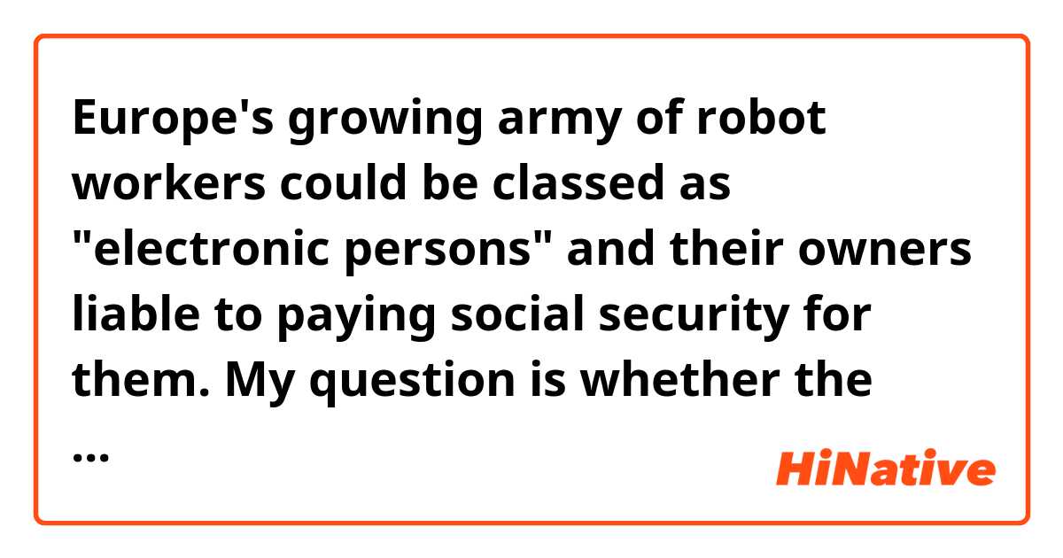 Europe's growing army of robot workers could be classed as "electronic persons" and their owners liable to paying social security for them.

My question is whether the sentence 'their owners liable to...' lacks of a Verb such as 'are liable to '?