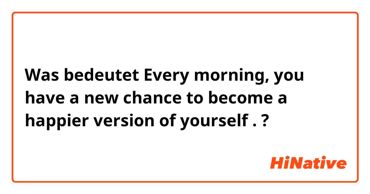 Was bedeutet Every morning, you have a new chance to become a happier version of yourself .?