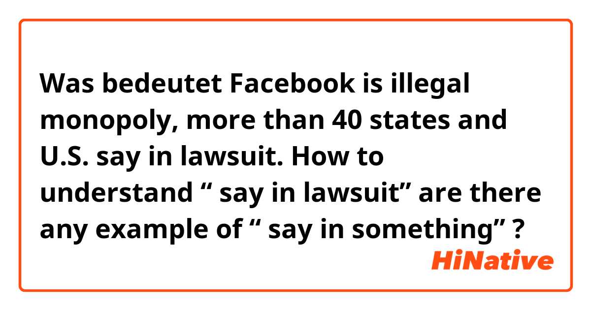 Was bedeutet Facebook is illegal monopoly, more than 40 states and U.S. say in lawsuit. How to understand “ say in lawsuit”  are there any example of “ say in something”?