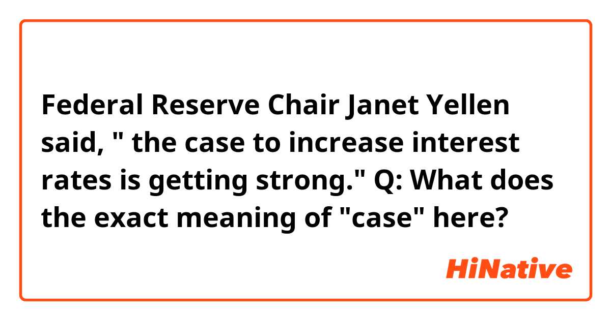 Federal Reserve Chair Janet Yellen said, " the case to increase interest rates is getting strong."
Q: What does the exact meaning of "case" here?