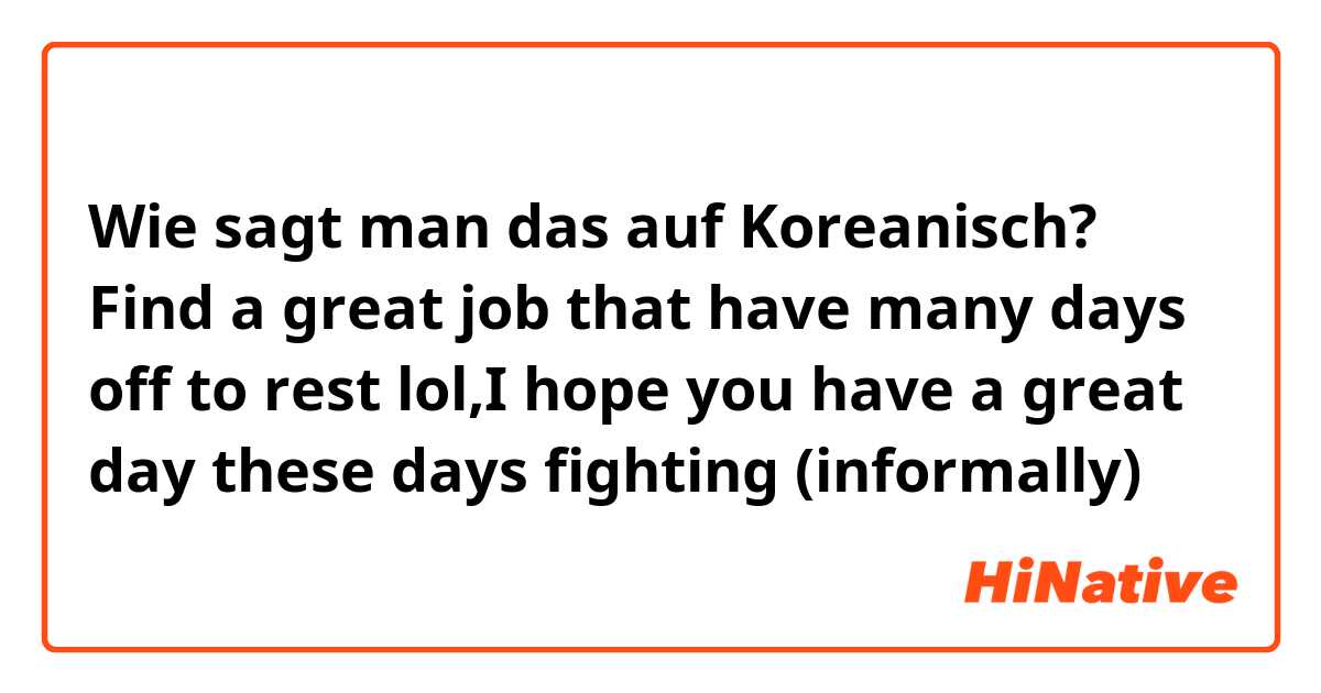 Wie sagt man das auf Koreanisch? Find a great job that have many days off to rest lol,I hope you have a great day these days fighting (informally)