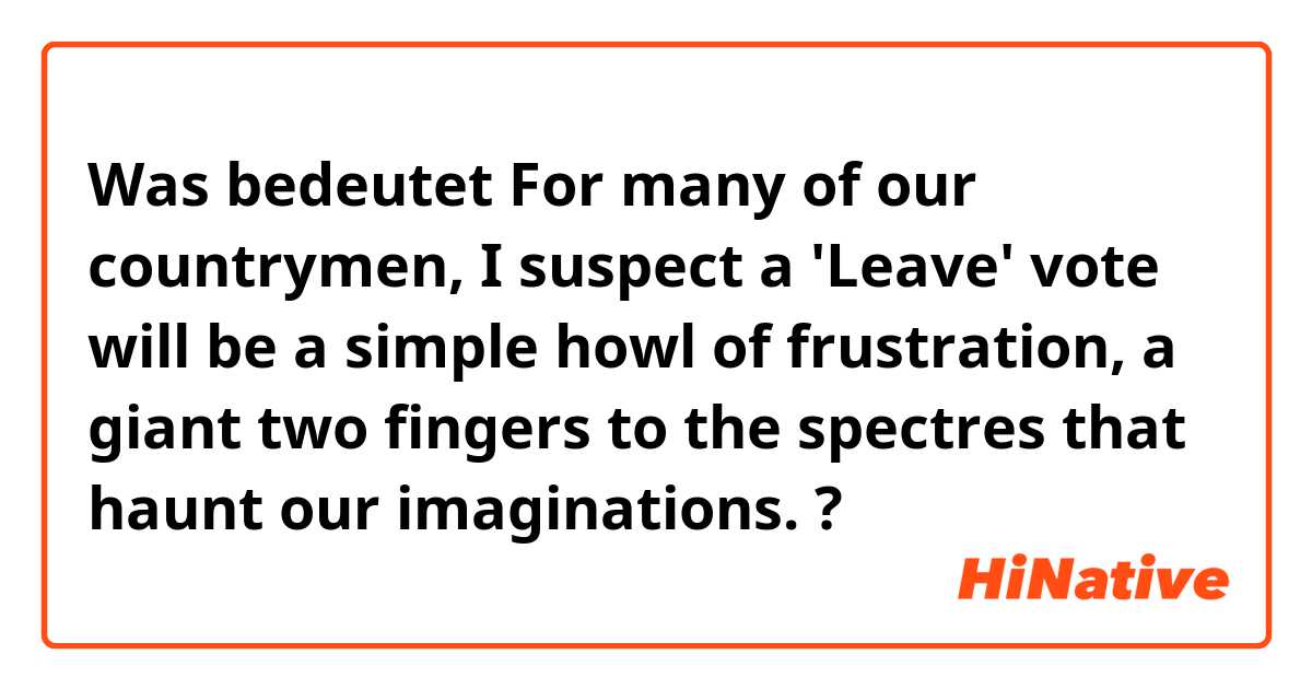 Was bedeutet For many of our countrymen, I suspect a 'Leave' vote will be a simple howl of frustration, a giant two fingers to the spectres that haunt our imaginations.?