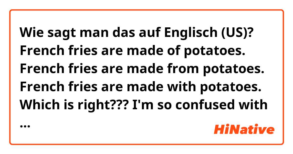 Wie sagt man das auf Englisch (US)? French fries are made of potatoes.
French fries are made from potatoes.
French fries are made with potatoes.
Which is right??? I'm so confused with the usage of from/ of/ with when using with "make." Can you please give me some explanations and examples? 