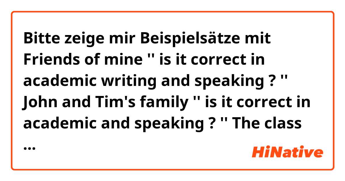Bitte zeige mir Beispielsätze mit Friends of mine '' is it correct in academic writing and speaking ? 
'' John and Tim's family '' is it correct in academic and speaking ? 
'' The class is over, all the pupils go out of the room '' is it correct in academic writing and speaking?.
