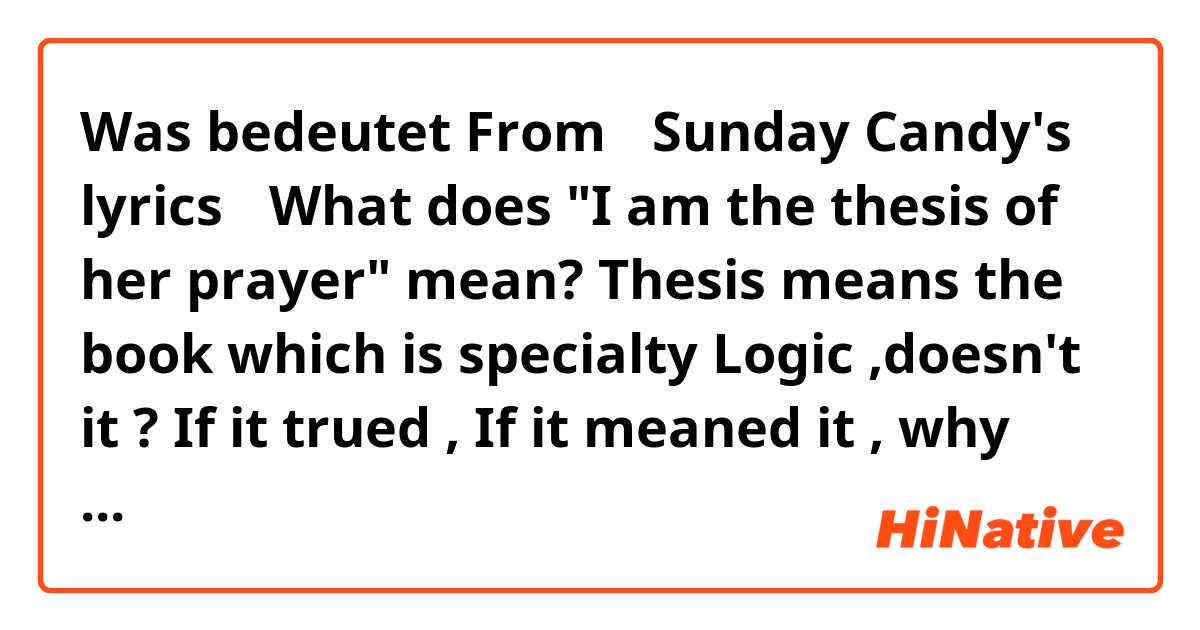 Was bedeutet From 『Sunday Candy's lyrics』

What does "I am the thesis of her prayer" mean?

Thesis means the book which is specialty Logic ,doesn't it ? 📖📑

If it trued , If it meaned it , why this lyrics connected "prayer🙏"?

Please tell me the true meaning?
