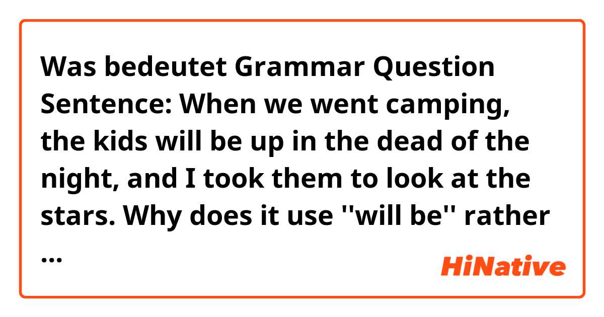 Was bedeutet Grammar Question

Sentence:
When we went camping, the kids will be up in the dead of the night, and I took them to look at the stars.

Why does it use ''will be'' rather than would in the sentence? Is it correct?
Thank you!?