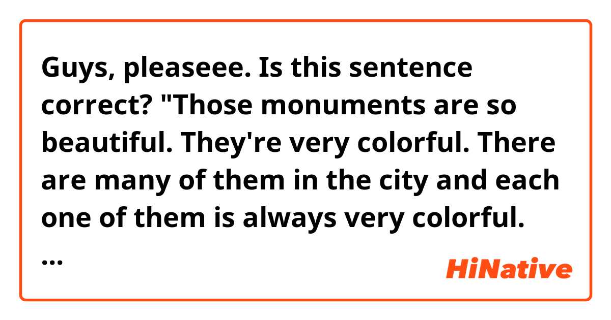Guys, pleaseee. Is this sentence correct? 🙏🏻 
"Those monuments are so beautiful. They're very colorful. There are many of them in the city and each one of them is always very colorful. They're made with a lot of imagination"