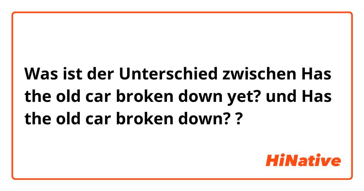 Was ist der Unterschied zwischen Has the old car broken down yet? und Has the old car broken down? ?