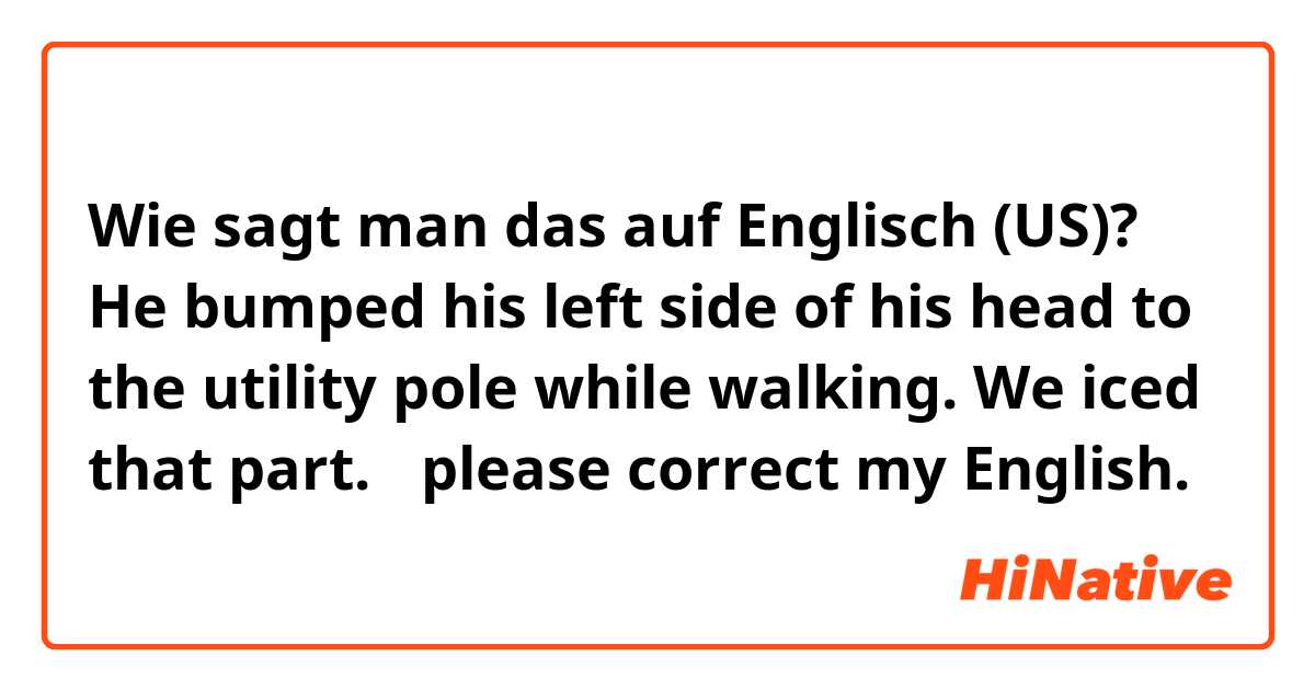 Wie sagt man das auf Englisch (US)? He bumped his left side of his head to the utility pole while walking. We iced that part. 
✳︎please correct my English.🙏