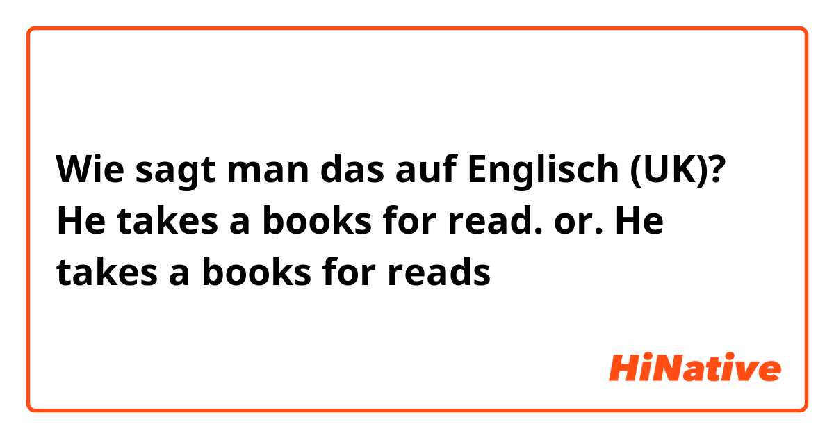 Wie sagt man das auf Englisch (UK)? He takes a books for read.    or.     He takes a books for reads