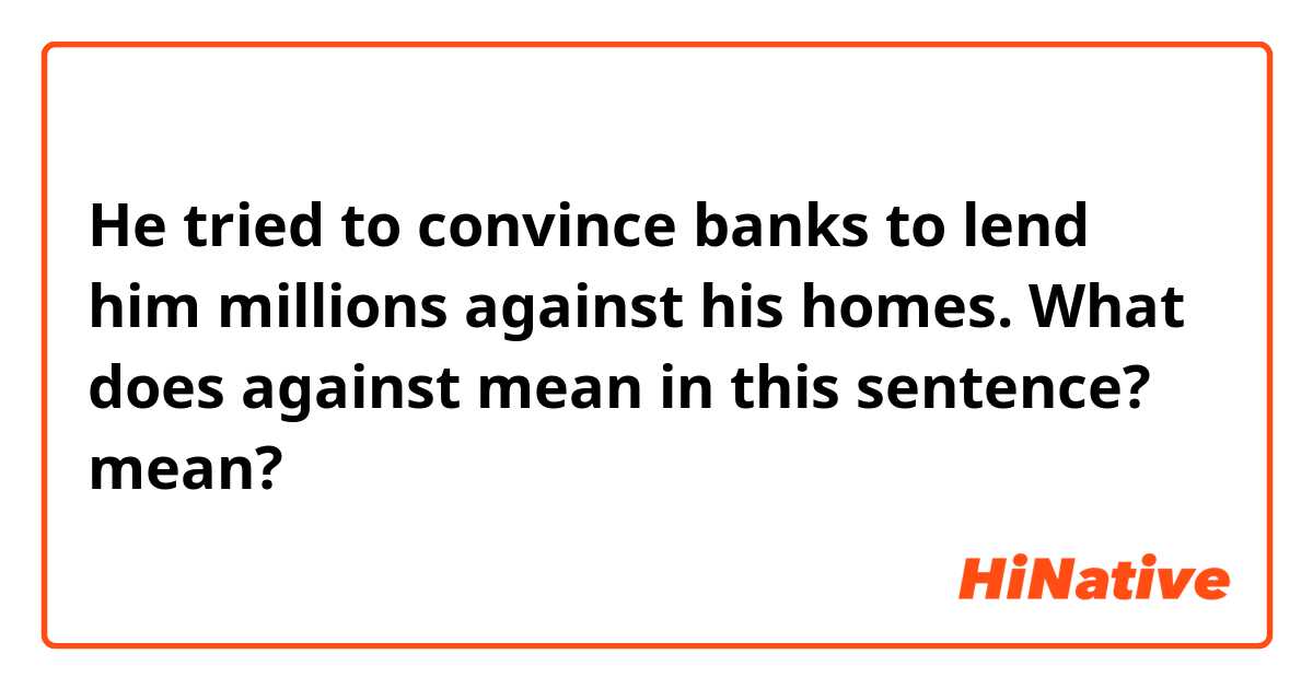 He tried to convince banks to lend him millions against his homes.
What does against mean in this sentence?
 mean?