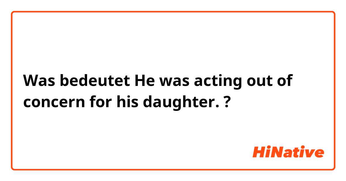 Was bedeutet He was acting out of concern for his daughter.?