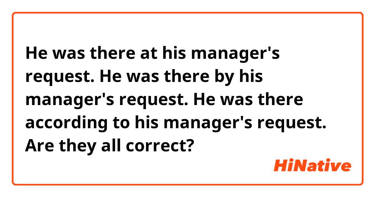 He was there at his manager's request.
He was there by his manager's request.
He was there according to his manager's request.
Are they all correct?