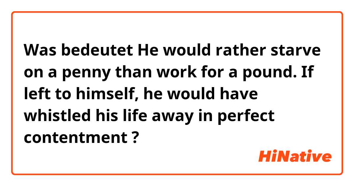 Was bedeutet He would rather starve on a penny than work for a pound.
If left to himself, he would have whistled his life away in perfect contentment?