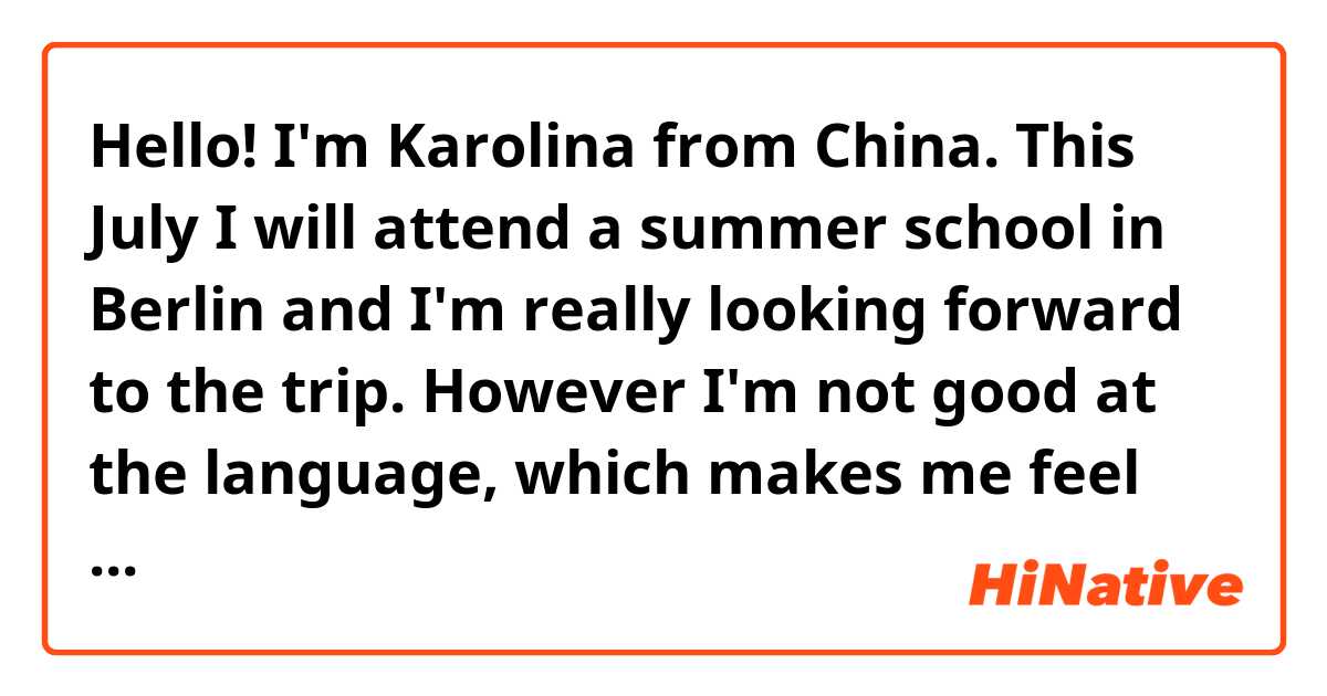 Hello! I'm Karolina from China. This July I will attend a summer school in Berlin and I'm really looking forward to the trip. However I'm not good at the language, which makes me feel little nervous.😅 Luckily,I still have one month to prepare for it and I'm learning "Passwort Deutsch A2" now. Please give me some advice about how to prepare? Like should I watch more German movies to get myself involved in the language or something? Thanks a lot for your help! 😘