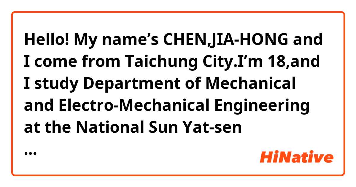 Hello! My name’s CHEN,JIA-HONG and I come from Taichung City.I’m 18,and I study Department of Mechanical and Electro-Mechanical Engineering at the National Sun Yat-sen University.The course take about 4 years.It’s a hard work,but I’m enjoying it a lot.
I live at home with my mother,father,brothers,and grandmother.I can speak two foreign languages—English and Japanese.Although I’m not speaking both of them really well.I learn Japanese because I like to watch Japanese animation,and I think Japanese is very interesting.I speak English because it is a very important tool in our generation.
After I graduate from college.I’m going to work for vedio game company,because I want to make vedio games.