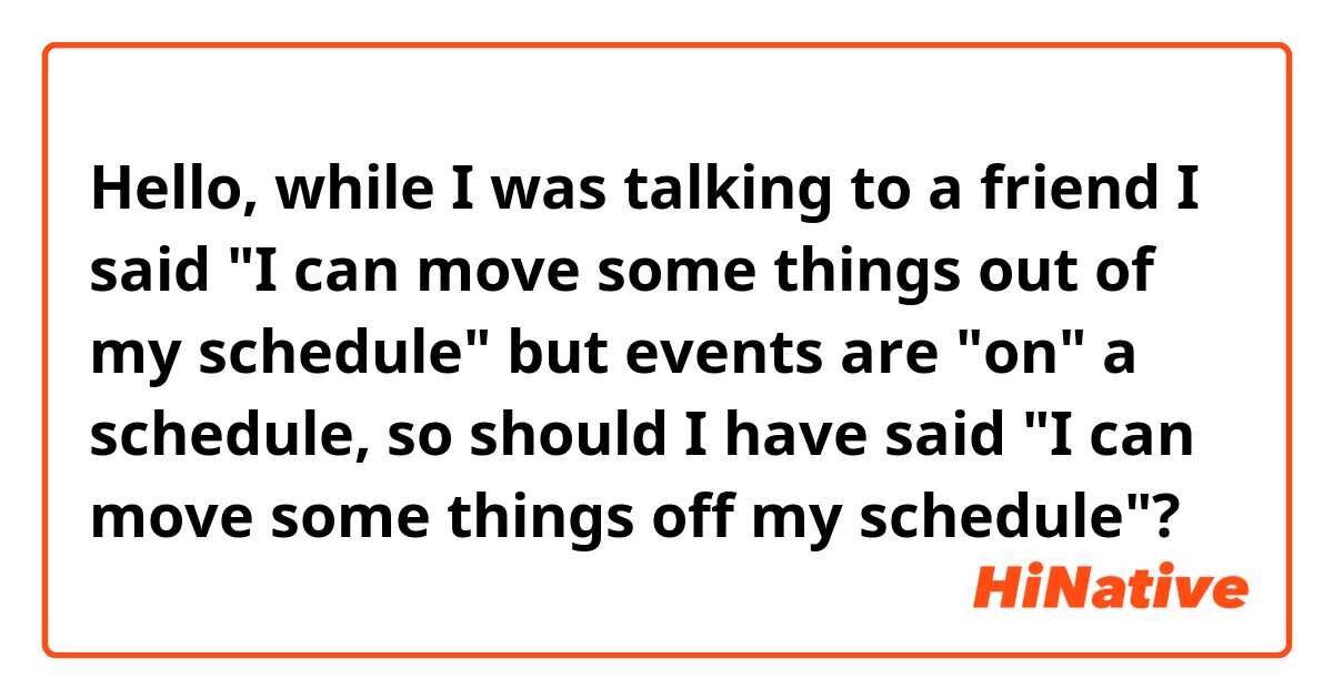 Hello,  while I was talking to a friend I said "I can move some things out of my schedule" but events are "on" a schedule,  so should I have said "I can move some things off my schedule"? 