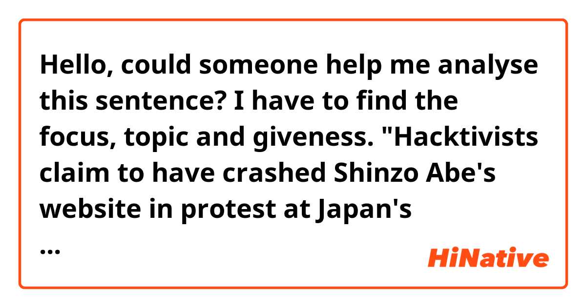 Hello, could someone help me analyse this sentence? I have to find the focus, topic and giveness. "Hacktivists claim to have crashed Shinzo Abe's website in protest at Japan's Antarctic mission to kill whales for research. " 
