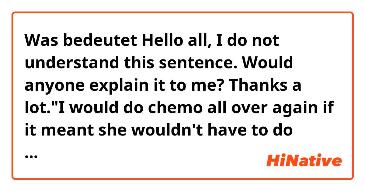 Was bedeutet Hello all, I do not understand this sentence. Would anyone explain it to me? Thanks a lot."I would do chemo all over again if it meant she wouldn't have to do chemo."?