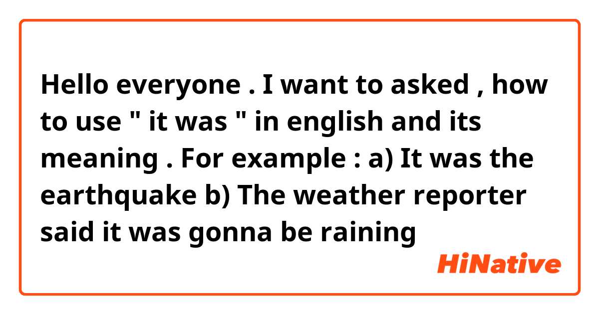 Hello everyone . I want to asked , how to use " it was " in english and its meaning . For example :

a) It was the earthquake
b) The weather reporter said it was gonna be raining
