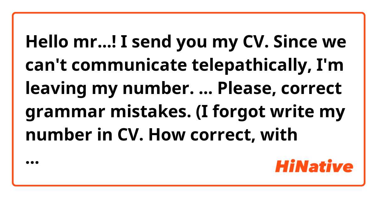 Hello mr...!
I send you my CV.
Since we can't communicate telepathically, I'm leaving my number.
...

Please, correct grammar mistakes.
(I forgot write my number in CV. How correct, with humor tell about it) 