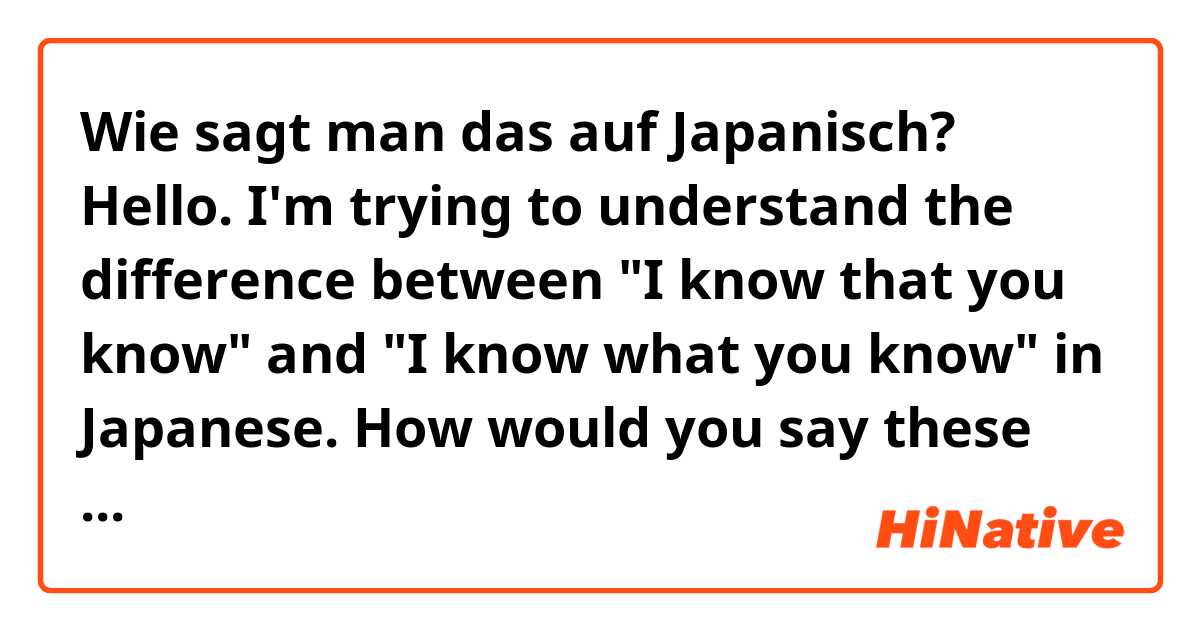 Wie sagt man das auf Japanisch? Hello. I'm trying to understand the difference between "I know that you know" and "I know what you know" in Japanese. How would you say these sentences? Thank you. :)