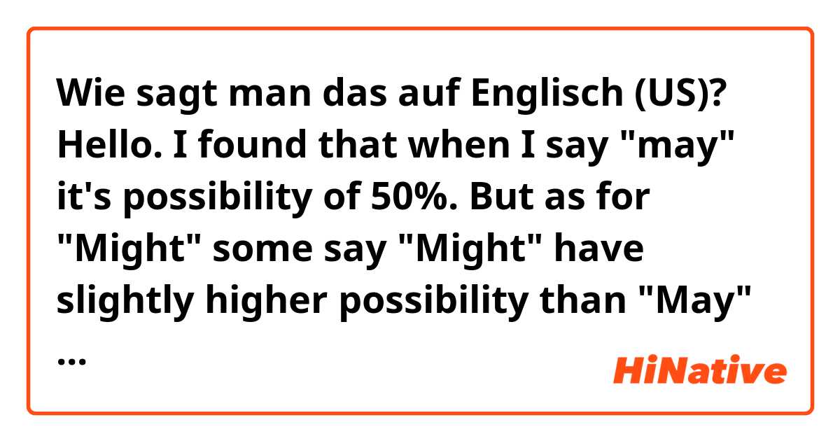 Wie sagt man das auf Englisch (US)? Hello. I found that when I say "may" it's possibility of 50%. But as for "Might" some say "Might" have slightly higher possibility than "May" (51 - 53% or so). some say lit's much lower possibily than "May" (10-20%) Please share your advise for "Might"?
