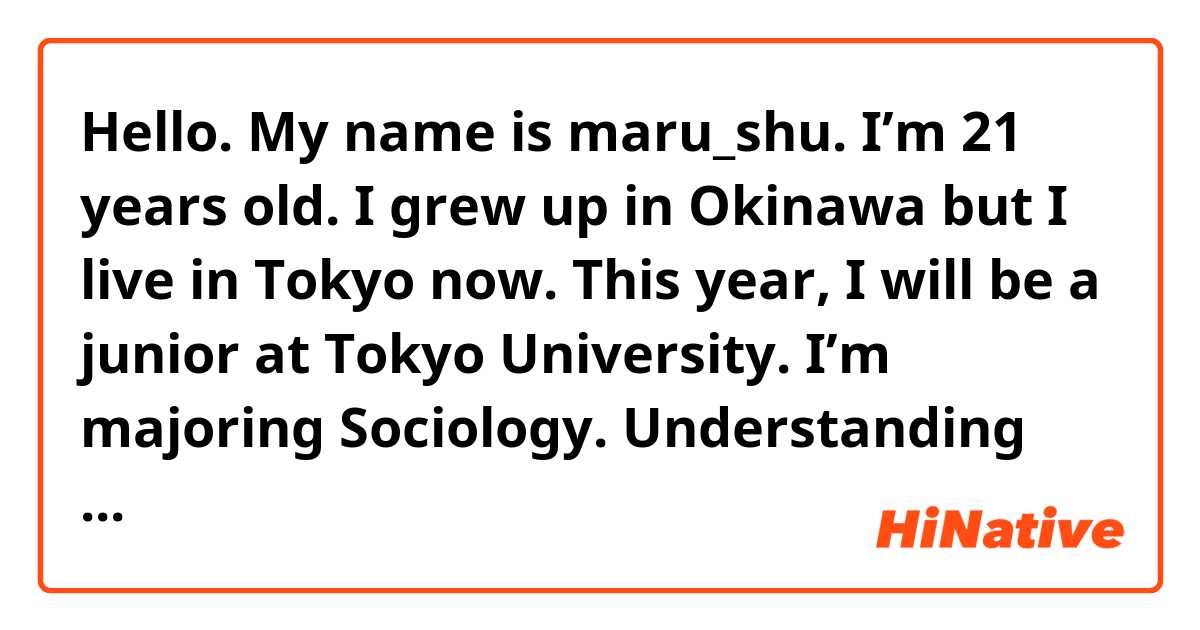 Hello. My name is maru_shu. I’m 21 years old.
I grew up in Okinawa but I live in Tokyo now.
This year, I will be a junior at Tokyo University.
I’m majoring Sociology. Understanding society by using quantitative methods so I’m good at statistics. 
I would like to use the analytical approach at work. 
I’m an energetic and enthusiastic person so to achieve the goal, I’m willing to make efforts.
Last year, I set two goals. One is getting 850 scores at TOIEC and the other is having experience as a web developer.　This is because the two skills are helpful when I work in abroad. To accomplish my goals, I made plans in specific way with date. It was not easy to keep up, but I finally achieved the goals. Now I have enough skill to work in overseas so I’m looking for job. Though I found coding is not my job and I want another job like marketer.