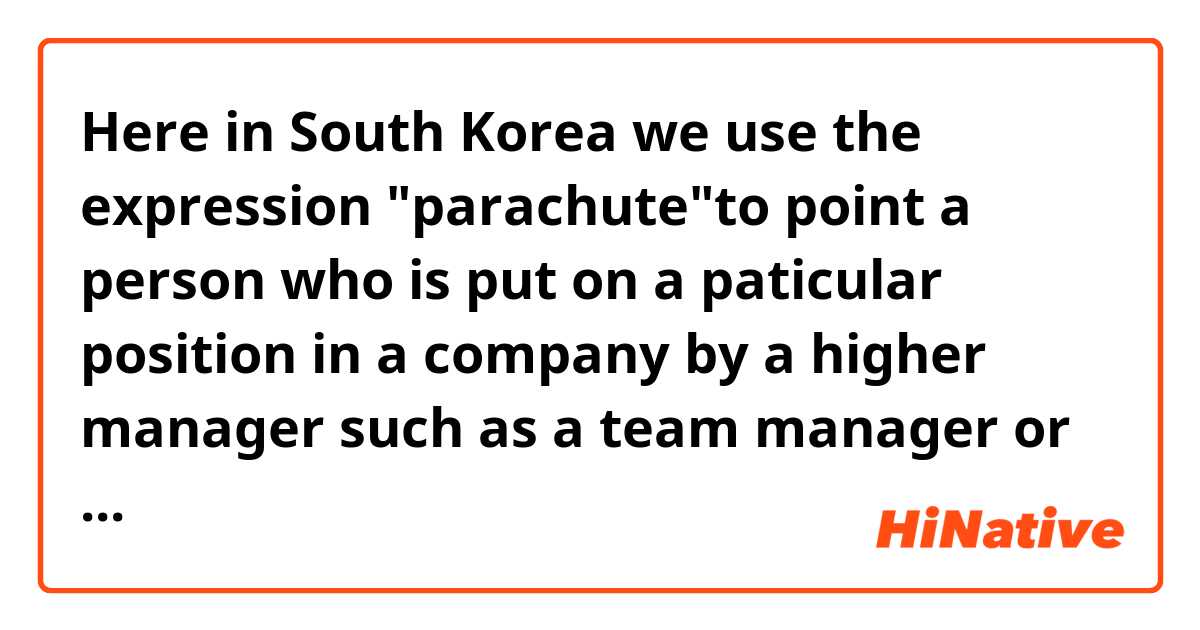 Here in South Korea we use the expression "parachute"to point a person who is put on a paticular position in a company by a higher manager such as a team manager or the chairman. 

How about you? Is there an expression like this? is it of course not that you don't use 'parachute' like this?