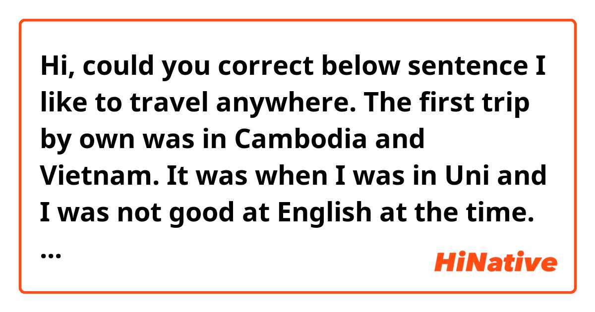Hi, could you correct below sentence

I like to travel anywhere. The first trip by own was in Cambodia and Vietnam. It was when I was in Uni and I was not  good at English at the time. So I tried to communicate somehow with local people since their mother tongue also is not English. 
And I leaned some culture at there like Asian people have breakfast at outside not at their house.
And I love to visit some religious building or historical building such as Angkor Vat which is a part of World Heritage. 
When I visited there first time, I was impressed how beautiful it was and I could stay there for long time.
I was wondering like how the ancients made this temple and where did the design come from. So I love to visit these kind of building.
And also I love to try local food because even we use same ingredient the way to cook is different. 