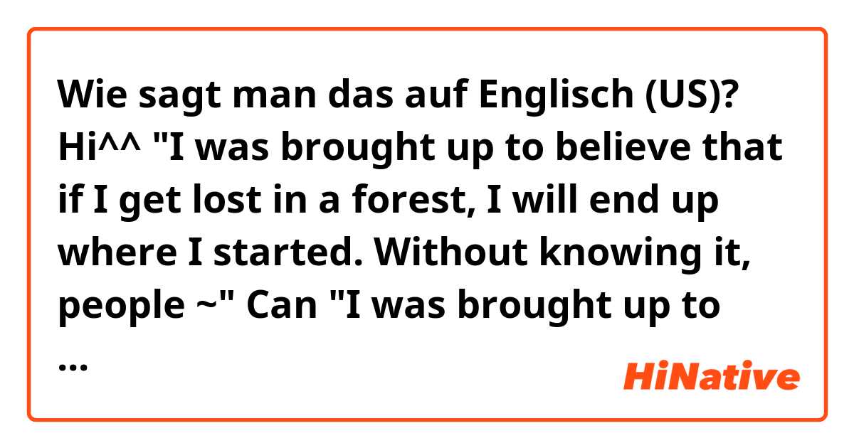 Wie sagt man das auf Englisch (US)? Hi^^ "I was brought up to believe that if I get lost in a forest, I will end up where I started. Without knowing it, people ~" Can "I was brought up to believe" mean 'as a child I believed~'? Does 'Without knowing it' mean subconsciously? Thanks a lot.