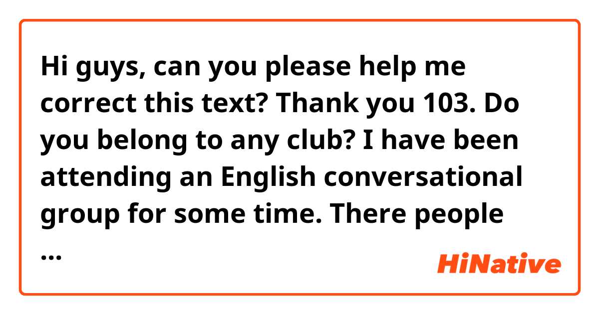 Hi guys, can you please help me correct this text? Thank you

103. Do you belong to any club?

I have been attending an English conversational group for some time. There people who are interested in improving their English attend. We do a myriad of activities such as karaoke, we chat about films and books, read stories and talk about the top. I deem that this club is great opportunity not only to improve your abilities in English, but also to meet interesting people.
