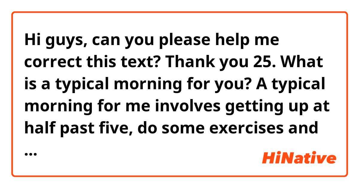 Hi guys, can you please help me correct this text? Thank you

25. What is a typical morning for you?

A typical morning for me involves getting up at half past five, do some exercises and take a shower. Then get dressed, apply makeup, dry my hair and take breakfast. I usually eat bread, scrambled eggs, and coffee. Then I brush my teeth and commute to work. My schedule at work starts at 9 a.m.