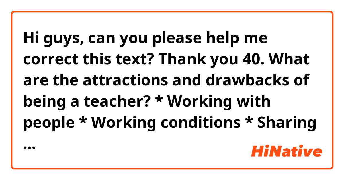 Hi guys, can you please help me correct this text? Thank you

40. What are the attractions and drawbacks of being a teacher? * Working with people * Working conditions * Sharing knowledge.

Generally speaking, I would say that being a teacher has its advantages and drawbacks.
On the one hand, there is an array of advantages. First and foremost, I would like to mention working with people. Should a person be altruistic and philantrophic, it is highly likely that he is cut out to be a teacher, inasmuch as teachers spend a great deal of time sharing with people. It is also imperactive that teachers have empathy and acknowledge that each student is different, and they have to make use of different methodologies to guarantee the learningship. Secondly, not only do they share knowledge, but they also have to be updated to convey the correct information. Last but certainly not least, they have the responsibility of forming different professions and generations. This is rewarding and to do a proper job, they should bear in mind that not only do they teach about different subjects, but also values. For this reason, the more qualified a teacher is regarding emotional intelligence, the better his classes will be.
On the other hand, many teachers complain that they have a poor wage, in spite of the fact that in they have in their hands a big responsibility. Furthermore, what concerns them is the fact that they have to do great investments to have the proper qualifications, and on many occasions they do not earn enough to pay and are in debt. 
Another point worth  mentioning is that teachers have to work overtime to prepare their classes or to assess exams. It goes without saying that they do not receive extra pay for that job.
All in all, I would say that there is no doubt that teaching is a rewarding job and the advantages vastly outweigh the downsides.