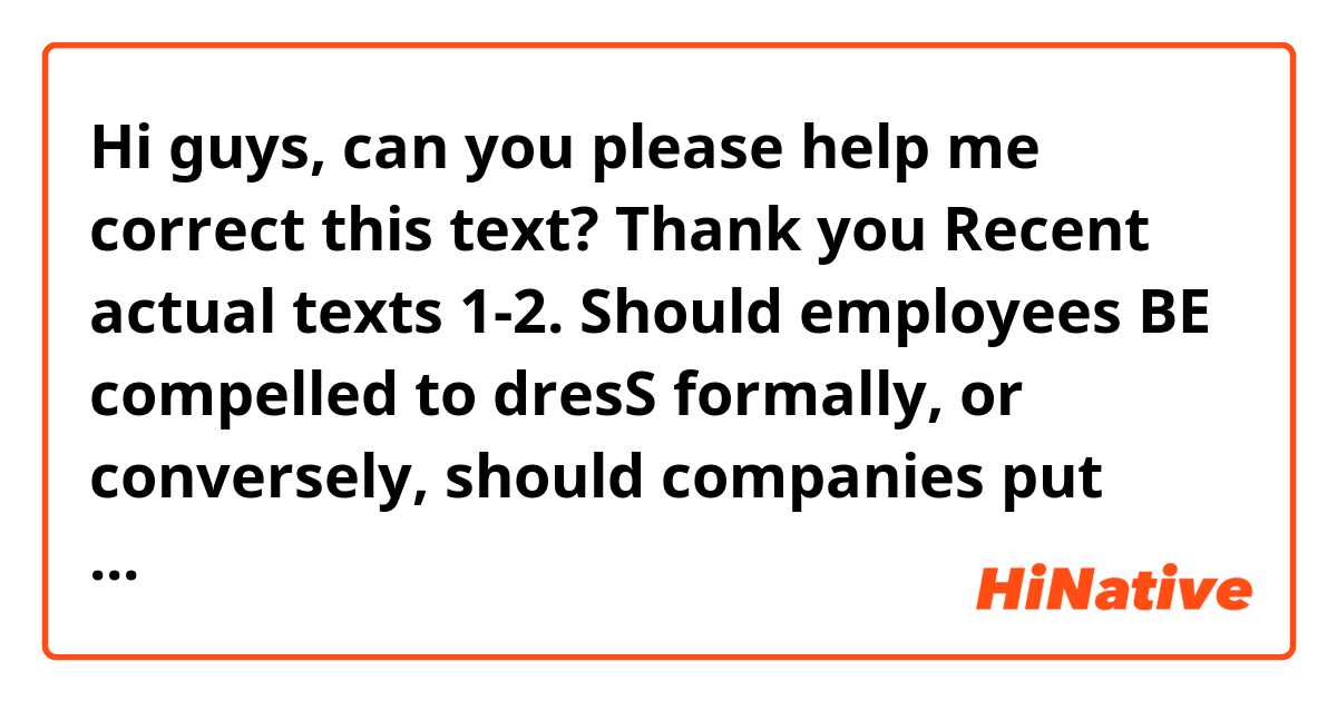 Hi guys, can you please help me correct this text? Thank you

Recent actual texts 1-2.

Should employees BE compelled to dresS formally, or conversely, should companies put more emphasis on the quality of their work? There are divergent views on this issue.
On the one hand, there is no denying the fact that most companies are worried about the employee's appearance. According to some managers, the smarter their employees look, the better the company's image will be. On such kind of companies, seldom do we someone who wears classical clothes, since what is important for them is to convey an image of power and respectability. Should an employee look deranged, his job could be in jeopardy.
On the other hand, as time has gone by, some companies have found that allowing employees to wear whatever they want can be beneficial for a plethora of reasons. First and foremost, the employees' performance could boost, inasmuch as they will feel more comfortable. This is a win win situation because employees as well as employers will benefit. Secondly, were employees not to be compelled to look alike, their creativity could enhance. This is highly essential for employees whose work demands a great deal of imagination. For instance, by and large, a designer displays part of his personality and creativity towards his clothes and accessories. If he cannot dress as he yearns, he could be devoid of interest in his job. Last but certainly not least, the levels of commitment among employees could spike. What is more, the employee's joyment of their work, will mean a diminisment in workers resignations.
In conclusion, I would say that there is no doubt that the employees's appearance is of paramount importance. Notwithstanding, the more freedom employees are given regarding the kind of clothes they can wear, the more encouraged they will be.