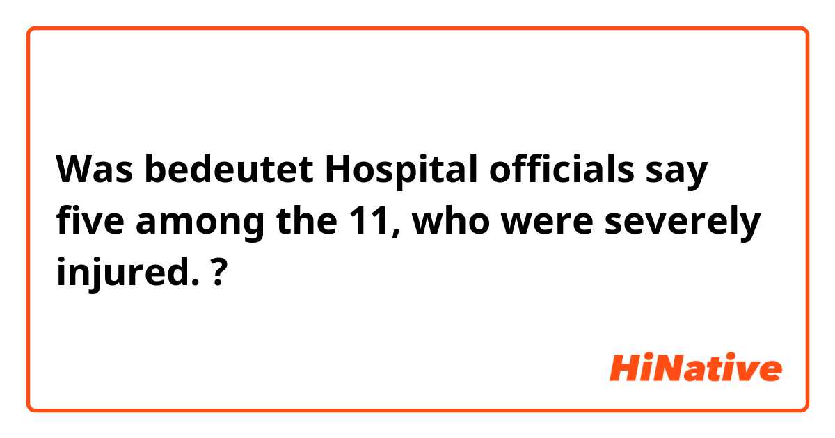 Was bedeutet Hospital officials say five among the 11, who were severely injured.?