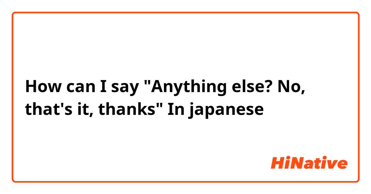 How can I say "Anything else? No, that's it, thanks" In japanese