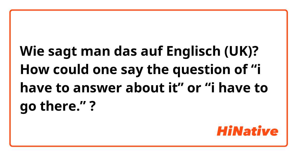 Wie sagt man das auf Englisch (UK)? How could one say the question of “i have to answer about it” or “i have to go there.” ? 