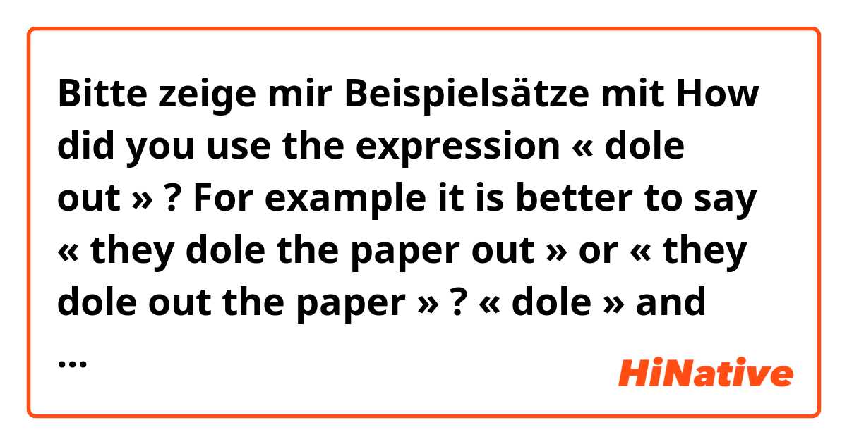 Bitte zeige mir Beispielsätze mit How did you use the expression « dole out » ? For example it is better to say « they dole the paper out » or « they dole out the paper » ? « dole » and « out » are always linked together or you can put something/one in between ? .