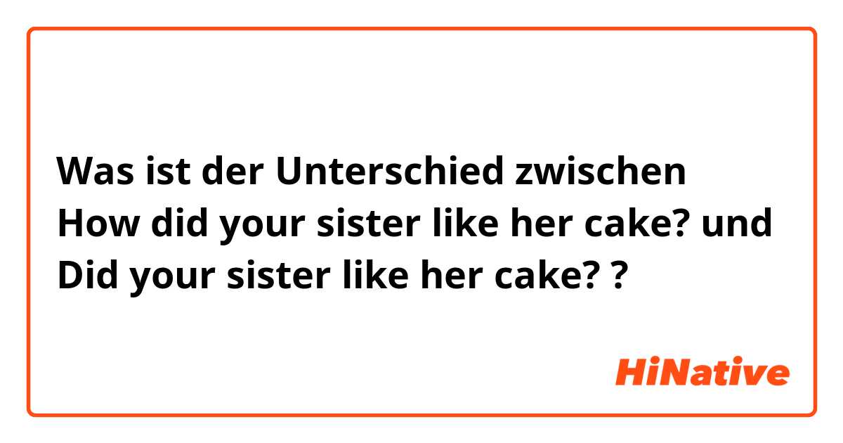 Was ist der Unterschied zwischen How did your sister like her cake? und Did your sister like her cake? ?