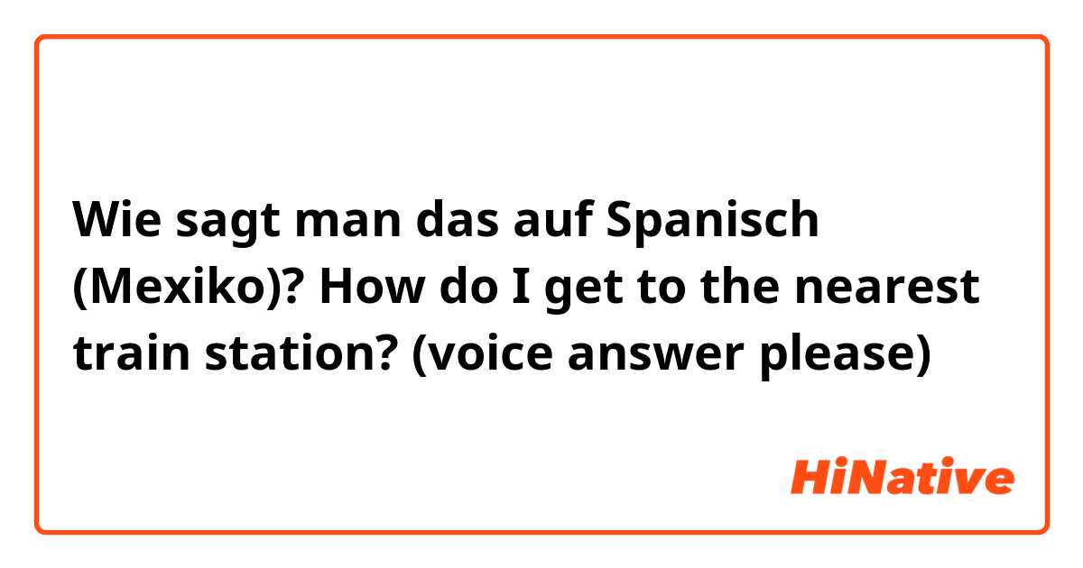 Wie sagt man das auf Spanisch (Mexiko)? How do I get to the nearest train station? (voice answer please)