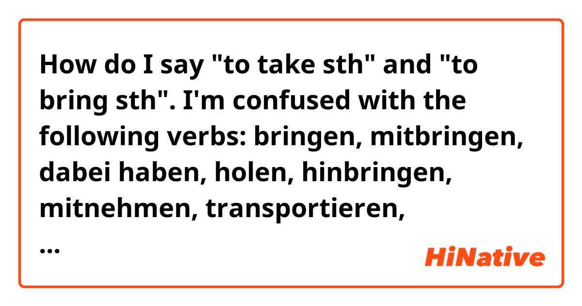How do I say "to take sth" and "to bring sth". I'm confused with the following verbs: bringen, mitbringen, dabei haben, holen, hinbringen, mitnehmen, transportieren, herbringen and herbeibringen? Could you please give me examples and indicate if any of this verbs is not really used? Thanks in advance.