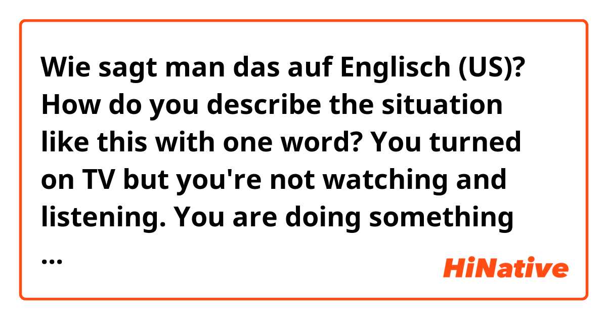 Wie sagt man das auf Englisch (US)?  How do you describe the situation like this with one word?
 You turned on TV but you're not watching and listening.  You are doing something else with TV on.