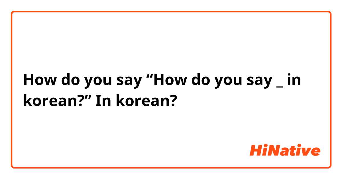 How do you say “How do you say _ in korean?” In korean?