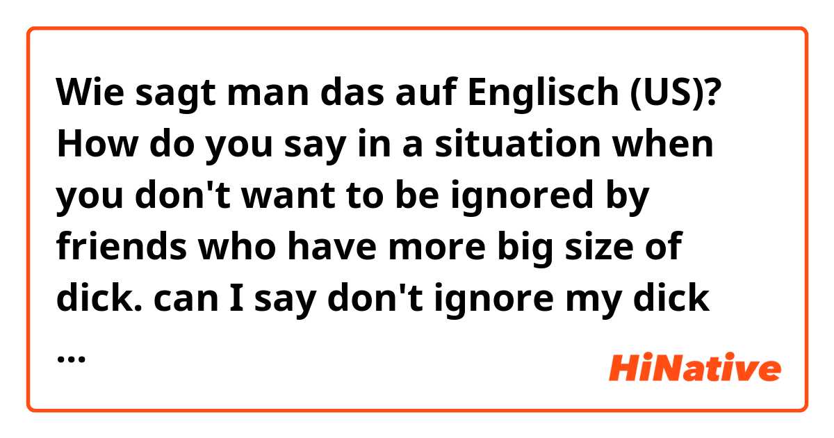 Wie sagt man das auf Englisch (US)? How do you say in a situation when you don't want to be ignored by friends who have more big size of dick. can I say don't ignore my dick size!
