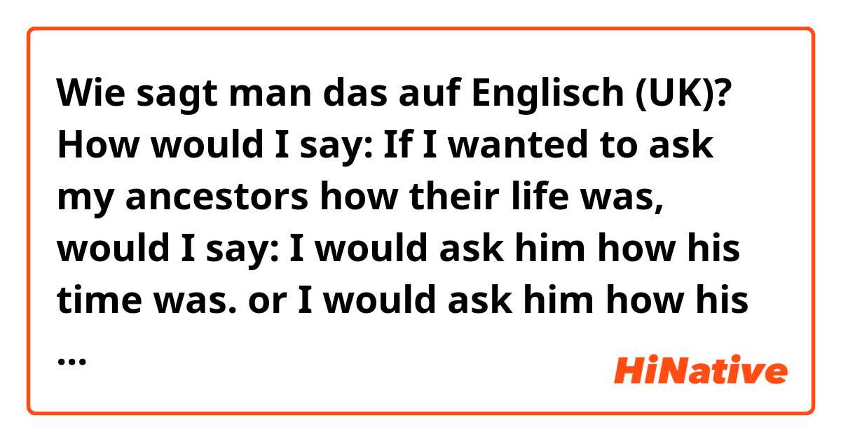 Wie sagt man das auf Englisch (UK)? How would I say:
If I wanted to ask my ancestors how their life was, would I say:
I would ask him how his time was.
or
I would ask him how his time had been.