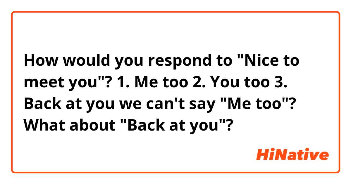 How would you respond to "Nice to meet you"?

1. Me too
2. You too
3. Back at you

we can't say "Me too"?
What about "Back at you"?