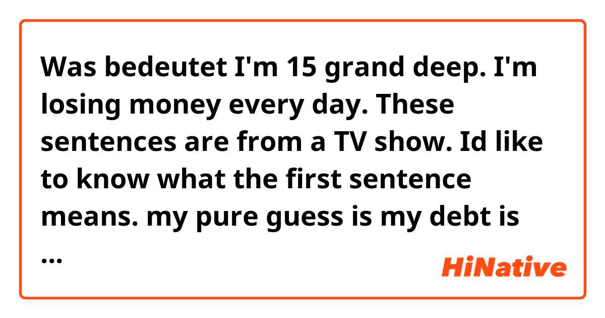 Was bedeutet I'm 15 grand deep. I'm losing money every day. These sentences are from a TV show. Id like to know what the first sentence means. my pure guess is my debt is 15 grand??