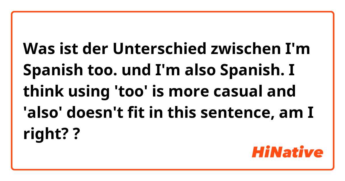 Was ist der Unterschied zwischen I'm Spanish too. und I'm also Spanish.

I think using 'too' is more casual and 'also' doesn't fit in this sentence, am I right? ?